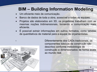 BIM – Building Information Modeling
 Um eficiente meio de comunicação.
 Banco de dados de toda a obra, acessível a todas as equipes.
 Projetos são elaborados em 3D, os projetistas trabalham com as
mesmas noções tridimensionais, tornando a comunicação mais
eficiente.
 É possível extrair informações em outros formatos, como tabelas
de quantitativos de material para a equipe de orçamentistas.
• Diferentemente dos CADs tradicionais, os
componentes básicos da construção são
descritos conforme metodologia de
construção e dimensionados de forma exata
ao mundo real.
6
 