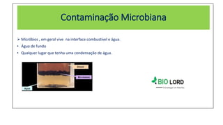 Contaminação Microbiana
 Micróbios , em geral vive na interface combustível e água.
• Água de fundo
• Qualquer lugar que tenha uma condensação de água.
 