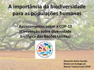 A importância da biodiversidade
para as populações humanas
Apontamentos sobre a COP-10
(Convenção sobre diversidade
biológica das Nações Unidas)
Alexandre Bahia Gontijo
Mestre em Ecologia de
Biomas Tropicais pela UFOP
 