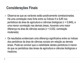 Considerações Finais


Observa-se que as variáveis estão positivamente correlacionadas.
Há uma correlação mais forte entre os Índices H e SJR nos
periódicos da área de agricultura e ciências biológicas (r = 0,849), e
uma menor correlação nas demais áreas, havendo uma maior
diferença na área de ciências sociais (r = 0,532, correlação
moderada).



Os resultados evidenciam uma diferença significativa entre os índices
dos periódicos da área de ciências sociais em relação as demais
áreas. Pode-se concluir que a visibilidade destes periódicos é menor
do que os periódicos das áreas de agricultura e ciências biológicas e
medicina.

 