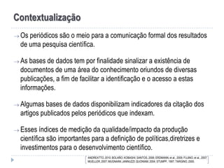 Contextualização
 Os periódicos

são o meio para a comunicação formal dos resultados
de uma pesquisa científica.

 As bases de

dados tem por finalidade sinalizar a existência de
documentos de uma área do conhecimento oriundos de diversas
publicações, a fim de facilitar a identificação e o acesso a estas
informações.

 Algumas bases de

dados disponibilizam indicadores da citação dos
artigos publicados pelos periódicos que indexam.

 Esses índices

de medição da qualidade/impacto da produção
científica são importantes para a definição de políticas,diretrizes e
investimentos para o desenvolvimento científico.
ANDREATTO, 2010; BOLAÑO; KOBASHI; SANTOS, 2006; ERDMANN, et al., 2009; FUJINO, et al., 2007;
MUELLER, 2007; MUGNAINI; JANNUZZI; QUONIAM, 2004; STUMPF, 1997; TARGINO, 2000.

 