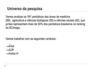 Universo da pesquisa
Vamos analisar os 161 periódicos das áreas de medicina
(69), agricultura e ciências biológicas (50) e ciências sociais (42), que
juntas representam mais de 50% dos periódicos brasileiros no ranking
do SCImago.
Vamos trabalhar com as seguintes variáveis:
Área
SJR
Índice H

 