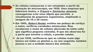  As células começaram a ser estudadas a partir da
invenção do microscópio, em 1650. Uma empresa que
fabricava lentes, a Francis e Zacharias Janssen,
conseguiram criar esse objeto que permite a
visualização de pequenos organismos, ampliando a
imagem de 10 a 30 vezes.
 Em 1665, Robert Hooke, avaliou um pedaço de cortiça
e neles, verificou cavidades minúsculas. Elas
receberam o nome de células (derivada do latim cella
que significa pequeno cômodo). O que ele observou foi
a parte que envolve a célula, a parede celular.
 Já em 1838, verificou-se que as células eram algo
básico em todas as plantas e, no ano seguinte, também
passou a ser a unidade básica dos animais.
 