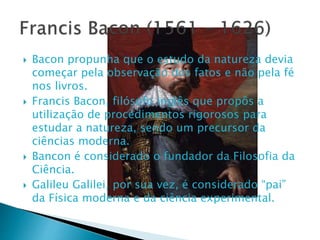  Bacon propunha que o estudo da natureza devia
começar pela observação dos fatos e não pela fé
nos livros.
 Francis Bacon, filósofo inglês que propôs a
utilização de procedimentos rigorosos para
estudar a natureza, sendo um precursor da
ciências moderna.
 Bancon é considerado o fundador da Filosofia da
Ciência.
 Galileu Galilei, por sua vez, é considerado “pai”
da Física moderna e da ciência experimental.
 