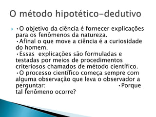  •O objetivo da ciência é fornecer explicações
para os fenômenos da natureza.
•Afinal o que move a ciência é a curiosidade
do homem.
•Essas explicações são formuladas e
testadas por meios de procedimentos
criteriosos chamados de método científico.
•O processo científico começa sempre com
alguma observação que leva o observador a
perguntar: •Porque
tal fenômeno ocorre?
 