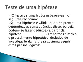• O teste de uma hipótese baseia-se no
seguinte raciocínio:
•Se uma hipótese é válida, pode-se prever
determinadas consequências disso, ou seja
podem-se fazer deduções a partir da
hipótese. •Em termos simples,
o procedimento hipotético-dedutivo de
investigação da natureza costuma seguir
estes passos lógicos:
 