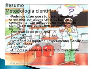  •Podemos dizer que são passos gerais,
orientados por alguns critérios básicos que,
comumente, são utilizados na investigação
científica e que conduzem ao conhecimento
científico.
•Observação do problema
•Hipóteses
•Dedução
•Testagem da hipótese (experimento) •Análise
dos resultados
•Conclusão
•A hipótese sendo verdadeira, publicação da
Teoria.
 