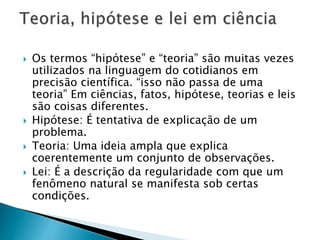  Os termos “hipótese” e “teoria” são muitas vezes
utilizados na linguagem do cotidianos em
precisão científica. “isso não passa de uma
teoria” Em ciências, fatos, hipótese, teorias e leis
são coisas diferentes.
 Hipótese: É tentativa de explicação de um
problema.
 Teoria: Uma ideia ampla que explica
coerentemente um conjunto de observações.
 Lei: É a descrição da regularidade com que um
fenômeno natural se manifesta sob certas
condições.
 