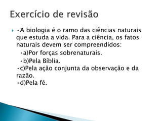  •A biologia é o ramo das ciências naturais
que estuda a vida. Para a ciência, os fatos
naturais devem ser compreendidos:
•a)Por forças sobrenaturais.
•b)Pela Bíblia.
•c)Pela ação conjunta da observação e da
razão.
•d)Pela fé.
 
