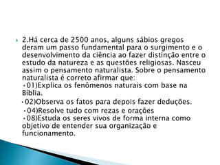  2.Há cerca de 2500 anos, alguns sábios gregos
deram um passo fundamental para o surgimento e o
desenvolvimento da ciência ao fazer distinção entre o
estudo da natureza e as questões religiosas. Nasceu
assim o pensamento naturalista. Sobre o pensamento
naturalista é correto afirmar que:
•01)Explica os fenômenos naturais com base na
Bíblia.
•02)Observa os fatos para depois fazer deduções.
•04)Resolve tudo com rezas e orações
•08)Estuda os seres vivos de forma interna como
objetivo de entender sua organização e
funcionamento.
 