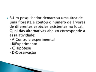  3.Um pesquisador demarcou uma área de
uma floresta e contou o número de árvores
de diferentes espécies existentes no local.
Qual das alternativas abaixo corresponde a
essa atividade:
•A)Controle experimental
•B)Experimento
•C)Hipótese
•D)Observação
 