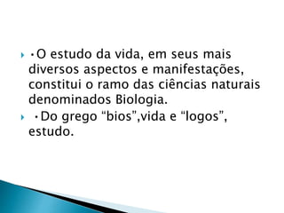  •O estudo da vida, em seus mais
diversos aspectos e manifestações,
constitui o ramo das ciências naturais
denominados Biologia.
 •Do grego “bios”,vida e “logos”,
estudo.
 