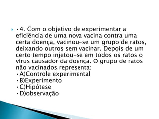  •4. Com o objetivo de experimentar a
eficiência de uma nova vacina contra uma
certa doença, vacinou-se um grupo de ratos,
deixando outros sem vacinar. Depois de um
certo tempo injetou-se em todos os ratos o
vírus causador da doença. O grupo de ratos
não vacinados representa:
•A)Controle experimental
•B)Experimento
•C)Hipótese
•D)observação
 