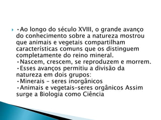  •Ao longo do século XVIII, o grande avanço
do conhecimento sobre a natureza mostrou
que animais e vegetais compartilham
características comuns que os distinguem
completamente do reino mineral.
•Nascem, crescem, se reproduzem e morrem.
•Esses avanços permitiu a divisão da
natureza em dois grupos:
•Minerais – seres inorgânicos
•Animais e vegetais–seres orgânicos Assim
surge a Biologia como Ciência
 