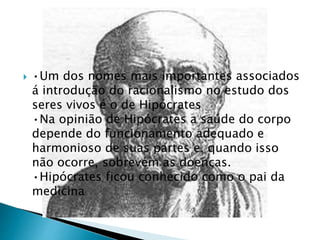  •Um dos nomes mais importantes associados
á introdução do racionalismo no estudo dos
seres vivos é o de Hipócrates
•Na opinião de Hipócrates a saúde do corpo
depende do funcionamento adequado e
harmonioso de suas partes e, quando isso
não ocorre, sobrevém as doenças.
•Hipócrates ficou conhecido como o pai da
medicina
 