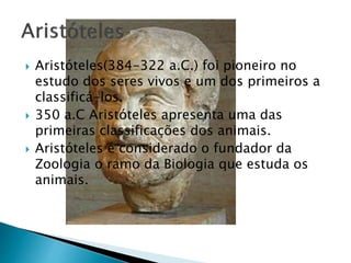  Aristóteles(384-322 a.C.) foi pioneiro no
estudo dos seres vivos e um dos primeiros a
classificá-los.
 350 a.C Aristóteles apresenta uma das
primeiras classificações dos animais.
 Aristóteles é considerado o fundador da
Zoologia o ramo da Biologia que estuda os
animais.
 