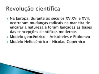  Na Europa, durante os séculos XV,XVI e XVII,
ocorreram mudanças radicais na maneira de
encarar a natureza e foram lançadas as bases
das concepções científicas modernas
 Modelo geocêntrico – Aristóteles e Ptolomeu
 Modelo Heliocêntrico – Nicolau Copérnico
 