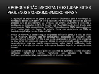 E PORQUE É TÃO IMPORTANTE ESTUDAR ESTES
PEQUENOS EXOSSOMOS/MICRO-RNAS ?
• A regulação de expressão de genes é um processo fundamental para a manutenção da
homeostase celular, assim como, em todo o organismo. Por muito tempo acreditou-se que esse
processo dava-se principalmente via proteínas. No entanto, atualmente é conhecida a
participação de moléculas de RNA no mesmo. Tais RNAs fazem parte de um grande grupo
denominado de RNAs não codificantes (ncRNAs). Varias classes de RNAs fazem parte desse
grupo, muitos ainda com função não definida, dentre elas destacam-se os RNAs de
interferência (siRNA) e os microRNAs (miRNA)
• Porque um microRNA é capaz de regular a expressão de diversos genes, e a perda de função
de um microRNA, portanto, pode ter consequências desastrosas no organismo. Como
exemplo, temos o microRNA miR-29b, o qual regula a expressão de diversos proto-oncogenes,
ou seja, genes com importante função nas células em um determinado tecido ou estágio do
desenvolvimento, mas que quando super-expressos podem levar à proliferação celular
exacerbada, à inibição da apoptose, entre outros fenótipos, levando ao desenvolvimento
tumoral
• Atualmente é sugerido que a maior parte dos genomas de eucariotos e outros organismos
complexos transcrevem ncRNAs. Geralmente são derivados de regiões
intrônicas, splicing alternativo ou processamento em produtos menores
 