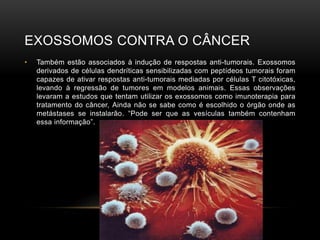 EXOSSOMOS CONTRA O CÂNCER
• Também estão associados à indução de respostas anti-tumorais. Exossomos
derivados de células dendríticas sensibilizadas com peptídeos tumorais foram
capazes de ativar respostas anti-tumorais mediadas por células T citotóxicas,
levando à regressão de tumores em modelos animais. Essas observações
levaram a estudos que tentam utilizar os exossomos como imunoterapia para
tratamento do câncer, Ainda não se sabe como é escolhido o órgão onde as
metástases se instalarão. “Pode ser que as vesículas também contenham
essa informação”.
 
