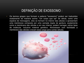 DEFINIÇÃO DE EXOSSOMO :
• Os termos gregos que formam a palavra "exossomo" podem ser traduzidos
exatamente da maneira acima: "um corpo que sai" da célula, como uma
espécie de mensageiro, eles se formam no interior das células e apresentam
uma membrana composta por uma camada dupla de gordura -exatamente
como a membrana das células e em seu interior, podem carregar vários tipos
de molécula, inclusive material genético. Atravessam com facilidade a
membrana das células e levam essa carga para outras células.
 