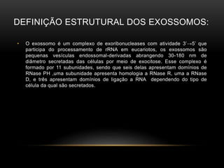 DEFINIÇÃO ESTRUTURAL DOS EXOSSOMOS:
• O exossomo é um complexo de exoribonucleases com atividade 3’→5’ que
participa do processamento de rRNA em eucariotos, os exossomos são
pequenas vesículas endossomal-derivadas abrangendo 30-180 nm de
diâmetro secretadas das células por meio de exocitose. Esse complexo é
formado por 11 subunidades, sendo que seis delas apresentam domínios de
RNase PH ,uma subunidade apresenta homologia a RNase R, uma a RNase
D, e três apresentam domínios de ligação a RNA dependendo do tipo de
célula da qual são secretados.
 