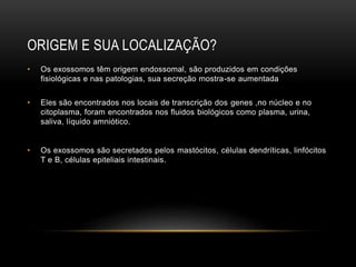 ORIGEM E SUA LOCALIZAÇÃO?
• Os exossomos têm origem endossomal, são produzidos em condições
fisiológicas e nas patologias, sua secreção mostra-se aumentada
• Eles são encontrados nos locais de transcrição dos genes ,no núcleo e no
citoplasma, foram encontrados nos fluidos biológicos como plasma, urina,
saliva, líquido amniótico.
• Os exossomos são secretados pelos mastócitos, células dendríticas, linfócitos
T e B, células epiteliais intestinais.
 
