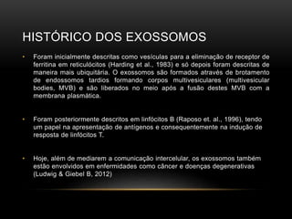 HISTÓRICO DOS EXOSSOMOS
• Foram inicialmente descritas como vesículas para a eliminação de receptor de
ferritina em reticulócitos (Harding et al., 1983) e só depois foram descritas de
maneira mais ubiquitária. O exossomos são formados através de brotamento
de endossomos tardios formando corpos multivesiculares (multivesicular
bodies, MVB) e são liberados no meio após a fusão destes MVB com a
membrana plasmática.
• Foram posteriormente descritos em linfócitos B (Raposo et. al., 1996), tendo
um papel na apresentação de antígenos e consequentemente na indução de
resposta de linfócitos T.
• Hoje, além de mediarem a comunicação intercelular, os exossomos também
estão envolvidos em enfermidades como câncer e doenças degenerativas
(Ludwig & Giebel B, 2012)
 
