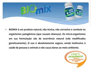 • BIOMIX é um produto natural, não tóxico, não corrosivo e combate os
  organismos patogênicos (que causam doenças). Os micro-organismos
  em sua formulação são de ocorrência natural (não modificados
  geneticamente). O uso é absolutamente seguro, sendo inofensivo à
  saúde de pessoas e animais e não causa danos ao meio ambiente.
 
