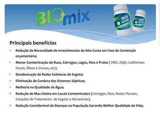 Principais benefícios
•   Redução da Necessidade de Investimentos de Alto Custo em Fase de Contenção
    orçamentária;
•   Menor Contaminação de Ruas, Córregos, Lagos, Rios e Praias ( DBO, DQO, Coliformes
    Fecais, Óleos e Graxas, etc);
•   Desobstrução de Redes Coletoras de Esgoto;
•   Eliminação de Gordura dos Sistemas Sépticos;
•   Melhoria na Qualidade da Água;
•   Redução de Mau Cheiro em Locais Contaminados (Córregos, Rios, Redes Pluviais,
    Estações de Tratamento de Esgoto e Elevatórias).
•   Redução Considerável de Doenças na População Gerando Melhor Qualidade de Vida;
 