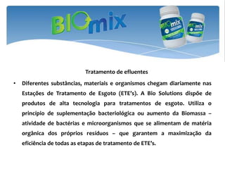 Tratamento de efluentes
•   Diferentes substâncias, materiais e organismos chegam diariamente nas
    Estações de Tratamento de Esgoto (ETE’s). A Bio Solutions dispõe de
    produtos de alta tecnologia para tratamentos de esgoto. Utiliza o
    princípio de suplementação bacteriológica ou aumento da Biomassa –
    atividade de bactérias e microorganismos que se alimentam de matéria
    orgânica dos próprios resíduos – que garantem a maximização da
    eficiência de todas as etapas de tratamento de ETE’s.
 