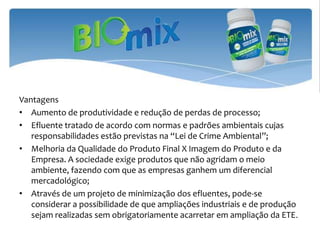 Vantagens
• Aumento de produtividade e redução de perdas de processo;
• Efluente tratado de acordo com normas e padrões ambientais cujas
   responsabilidades estão previstas na “Lei de Crime Ambiental”;
• Melhoria da Qualidade do Produto Final X Imagem do Produto e da
   Empresa. A sociedade exige produtos que não agridam o meio
   ambiente, fazendo com que as empresas ganhem um diferencial
   mercadológico;
• Através de um projeto de minimização dos efluentes, pode-se
   considerar a possibilidade de que ampliações industriais e de produção
   sejam realizadas sem obrigatoriamente acarretar em ampliação da ETE.
 