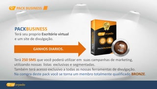 GANHOS DIARIOS.
Terá 250 SMS que você poderá utilizar em suas campanhas de marketing,
utilizando nossas listas exclusivas e segmentadas.
Também terá acesso exclusivo a todas as nossas ferramentas de divulgação.
Na compra deste pack você se torna um membro totalmente qualificado BRONZE.
PACKBUSINESS
Terá seu proprio Escritório virtual
e um site de divulgação.
PACK BUSINESS
 
