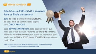 Este bônus é EXCLUSIVO e somente
Para os finais de semana.
10% de todo o faturamento MUNDIAL
de cada final de semana será pago a
uma ÚNICA PESSOA !
Esse BÔNUS FANTASTICO, será pago ao líder que
mais cadastrar e ativar, durante os finais de semana.
Além do reconhecimento por todos os membros que
verão seu NOME e FOTO deste TOP LÍDER em todos os
back office.
OBS.: O bônus tem início às 00:00 de sábado e termina às 23:59 de Domingo,
e o ganhador receberá o Bônus na Segunda Feira.
BÔNUS TOP LÍDER
 