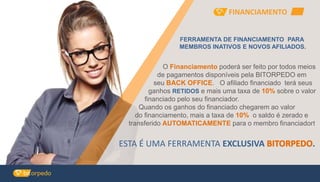 FERRAMENTA DE FINANCIAMENTO PARA
MEMBROS INATIVOS E NOVOS AFILIADOS.
O Financiamento poderá ser feito por todos meios
de pagamentos disponíveis pela BITORPEDO em
seu BACK OFFICE. O afiliado financiado terá seus
ganhos RETIDOS e mais uma taxa de 10% sobre o valor
financiado pelo seu financiador.
Quando os ganhos do financiado chegarem ao valor
do financiamento, mais a taxa de 10% o saldo é zerado e
transferido AUTOMATICAMENTE para o membro financiador!
ESTA É UMA FERRAMENTA EXCLUSIVA .
FINANCIAMENTO
 