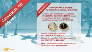 CONVENÇÃO & FÉRIAS
TOTALMENTE PAGAS PELA BITORPEDO.
Somente para os LIDERES, qualificados
DIAMONDS e BLACK DIAMONDS, ou que
se qualifiquem durante o período de
qualificação imposta pela BITORPEDO.
Data da qualificação a decorrer:
De: 15/12/2016 a 15/06/2017
Data da Convenção e Férias será a partir do:
Dia: 15/07/2017 a 22/07/2017
Obs.: Todos Qualificados para a convenção tem
direito a levar 1 (um) acompanhante.
 