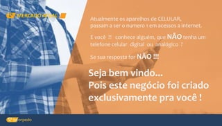 MERCADO ATUAL
Atualmente os aparelhos de CELULAR,
passam a ser o numero 1 em acessos a internet.
E você ?! conhece alguém, que NÃO tenha um
telefone celular digital ou analógico ?
Se sua resposta for NÃO !!!
Seja bem vindo...
Pois este negócio foi criado
exclusivamente pra você !
 