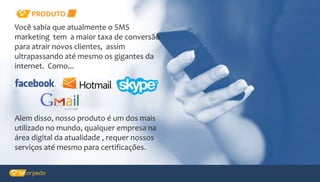 PRODUTO
Alem disso, nosso produto é um dos mais
utilizado no mundo, qualquer empresa na
área digital da atualidade , requer nossos
serviços até mesmo para certificações.
Você sabia que atualmente o SMS
marketing tem a maior taxa de conversão
para atrair novos clientes, assim
ultrapassando até mesmo os gigantes da
internet. Como...
 