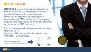 BITORPEDO é uma empresa com provedor de
SMS internacional, com o objetivo de fornecer
soluções de baixo custo para empresas e
particulares no segmento de certificações e
autorizações por SMS, também de divulgação de
produtos e serviços através do envio de campanhas
segmentadas de SMS marketing.
Certificados da empresa,
maiores informações, acesse o site.
Somos uma empresa legalmente constituída, desde
Janeiro de 2016.
Integrada : 2701 Center Ville Rd. New Country
Wilmington - Delaware USA
QUEM SOMOS
 
