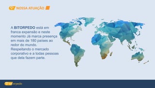 A BITORPEDO está em
franca expansão e neste
momento Já marca presença
em mais de 180 países ao
redor do mundo.
Respeitando o mercado
corporativo e a todas pessoas
que dela fazem parte.
NOSSA ATUAÇÃO
 
