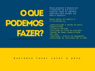 oque
podemos
fazer?
Nossa proposta é desenvolver
o potencial de sua marca e
explorar todos os caminhos
possíveis para atingir sua
meta e objetivo.
Nosso modelo de negócio é
a transparência_
_Administração e Gestão de marca
compartilhada
_Eficácia tabulada
_Avaliação ao final da execução
_Gestão de tempo compartilhada
com você
_Tabulação / Gráfico de desempenho
_Mensuração em resultados B2C ou B2B.
Q u e r e m o s f a z e r v a l e r a p e n a
 