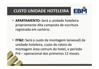 CUSTO UNIDADE HOTELEIRA 
• APARTAMENTO: Será a unidade hoteleira 
propriamente dita composta de escritura 
registrada em cartório. 
• FF&E: Será o custo da montagem (enxoval) da 
unidade hoteleira, custo do rateio da 
montagem área comum do hotel, e período 
Pré – operacional dos primeiros 12 meses. 
 