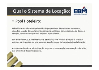 Qual o Sistema de Locação: 
• Pool Hoteleiro: 
O Pool locativo é formado pela união de proprietários das unidades autônomas, 
visando à locação de apartamentos com uma política de comercialização de diárias e 
serviços, administrado por uma empresa especializada. 
Por meio do POOL, a administração é otimizada, com receitas e despesas rateadas 
entre os participantes, ou seja aumenta a performance de lucratividade pela locação. 
A responsabilidade de administração, segurança, manutenção, conservação e locação 
das unidades é da administradora. 
 