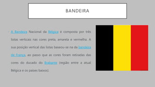 BANDEIRA
• A Bandeira Nacional da Bélgica é composta por três
listas verticais nas cores preta, amarela e vermelha. A
sua posição vertical das listas baseou-se na da bandeira
de França, ao passo que as cores foram retiradas das
cores do ducado do Brabante (região entre a atual
Bélgica e os países baixos).
 