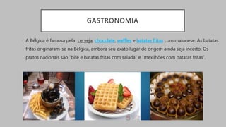 GASTRONOMIA
• A Bélgica é famosa pela cerveja, chocolate, waffles e batatas fritas com maionese. As batatas
fritas originaram-se na Bélgica, embora seu exato lugar de origem ainda seja incerto. Os
pratos nacionais são "bife e batatas fritas com salada" e "mexilhões com batatas fritas”.
 