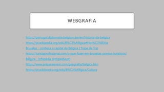 WEBGRAFIA
• https://portugal.diplomatie.belgium.be/en/historia-da-belgica
• https://pt.wikipedia.org/wiki/B%C3%A9lgica#Hist%C3%B3ria
• Bruxelas - conheça a capital da Bélgica | Trupe da Trip
• https://turistaprofissional.com/o-que-fazer-em-bruxelas-pontos-turisticos/
• Bélgica - Infopédia (infopedia.pt)
• https://www.preparaenem.com/geografia/belgica.htm
• https://pt.wikibooks.org/wiki/B%C3%A9lgica/Cultura
 