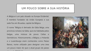 UM POUCO SOBRE A SUA HISTÓRIA
• A Bélgica é um país situado na Europa Ocidental.
É membro fundador da União Europeia e sua
sede fica em Bruxelas, capital da Bélgica.
• O nome “Bélgica é derivado de Gália Belga, uma
província romana na Gália, que era habitada pelos
belgas, uma mistura de povos Celtas e
Germânicos. Historicamente, a Bélgica, a Holanda
e o Luxemburgo eram conhecidos como Países
Baixos, nome utilizado para designar uma área
um pouco maior do que o atual grupo de países
 