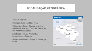 LOCALIZAÇÃO GEOGRÁFICA
• Área: 30 528 km2
• Principais Rios: Escalda e Mosa
• Três regiões físicas: Planície costeira
(Noroeste), Planalto Central e Elevações
das Ardenas (Sudeste)
• Fronteiras: França, Alemanha.,
Luxemburgo e Holanda
• Ponto mais elevado: Signal do Botrange
649m
 