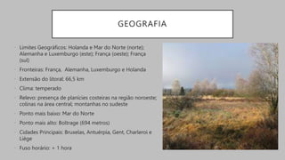 GEOGRAFIA
• Limites Geográficos: Holanda e Mar do Norte (norte);
Alemanha e Luxemburgo (este); França (oeste); França
(sul)
• Fronteiras: França, Alemanha, Luxemburgo e Holanda
• Extensão do litoral: 66,5 km
• Clima: temperado
• Relevo: presença de planícies costeiras na região noroeste;
colinas na área central; montanhas no sudeste
• Ponto mais baixo: Mar do Norte
• Ponto mais alto: Boltrage (694 metros)
• Cidades Principais: Bruxelas, Antuérpia, Gent, Charleroi e
Liège
• Fuso horário: + 1 hora
 