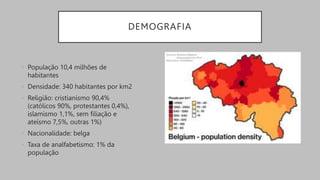 DEMOGRAFIA
• População 10,4 milhões de
habitantes
• Densidade: 340 habitantes por km2
• Religião: cristianismo 90,4%
(católicos 90%, protestantes 0,4%),
islamismo 1,1%, sem filiação e
ateísmo 7,5%, outras 1%)
• Nacionalidade: belga
• Taxa de analfabetismo: 1% da
população
 