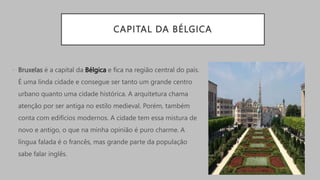 CAPITAL DA BÉLGICA
• Bruxelas é a capital da Bélgica e fica na região central do país.
É uma linda cidade e consegue ser tanto um grande centro
urbano quanto uma cidade histórica. A arquitetura chama
atenção por ser antiga no estilo medieval. Porém, também
conta com edifícios modernos. A cidade tem essa mistura de
novo e antigo, o que na minha opinião é puro charme. A
língua falada é o francês, mas grande parte da população
sabe falar inglês.
 